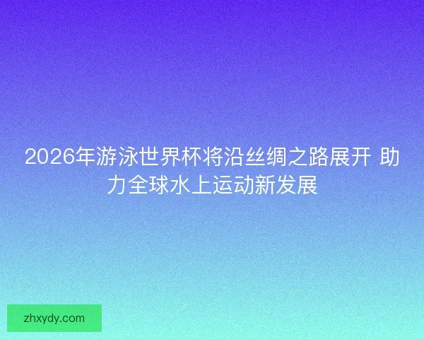 2026年游泳世界杯将沿丝绸之路展开 助力全球水上运动新发展
