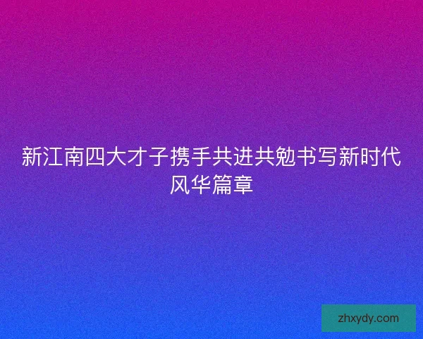 新江南四大才子携手共进共勉书写新时代风华篇章