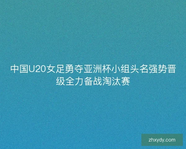中国U20女足勇夺亚洲杯小组头名强势晋级全力备战淘汰赛