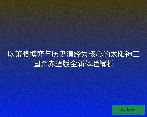 以策略博弈与历史演绎为核心的太阳神三国杀赤壁版全新体验解析