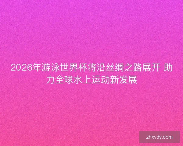 2026年游泳世界杯将沿丝绸之路展开 助力全球水上运动新发展