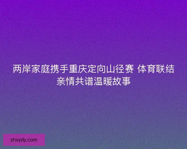 两岸家庭携手重庆定向山径赛 体育联结亲情共谱温暖故事