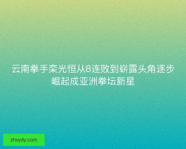 云南拳手栾光恒从8连败到崭露头角逐步崛起成亚洲拳坛新星