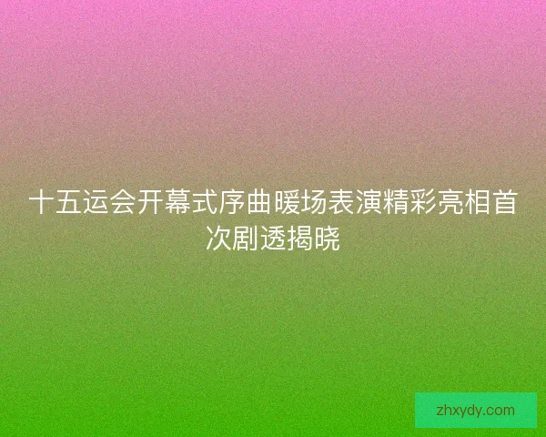 十五运会开幕式序曲暖场表演精彩亮相首次剧透揭晓