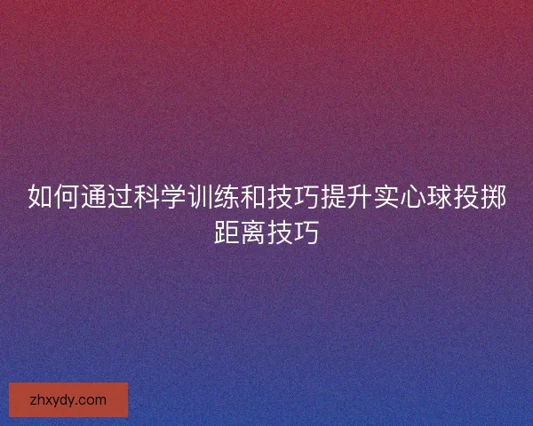 如何通过科学训练和技巧提升实心球投掷距离技巧